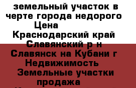 земельный участок в черте города недорого › Цена ­ 500 000 - Краснодарский край, Славянский р-н, Славянск-на-Кубани г. Недвижимость » Земельные участки продажа   . Краснодарский край